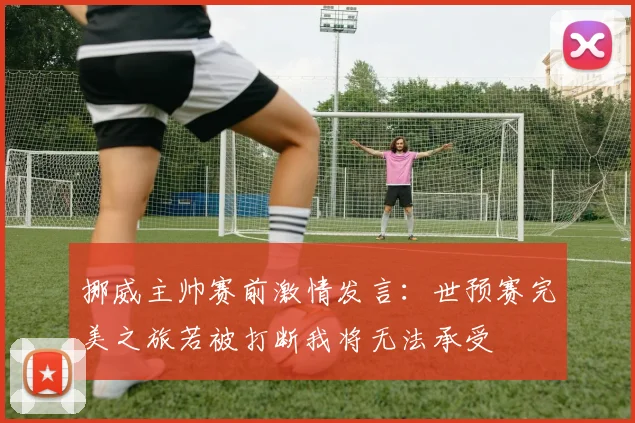 挪威主帅赛前激情发言：世预赛完美之旅若被打断我将无法承受