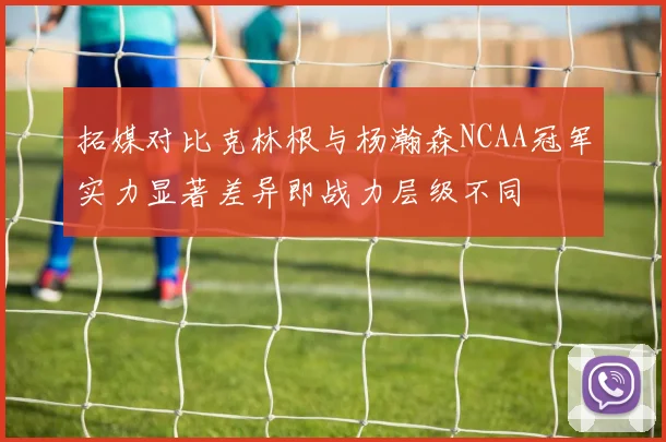 拓媒对比克林根与杨瀚森NCAA冠军实力显著差异即战力层级不同