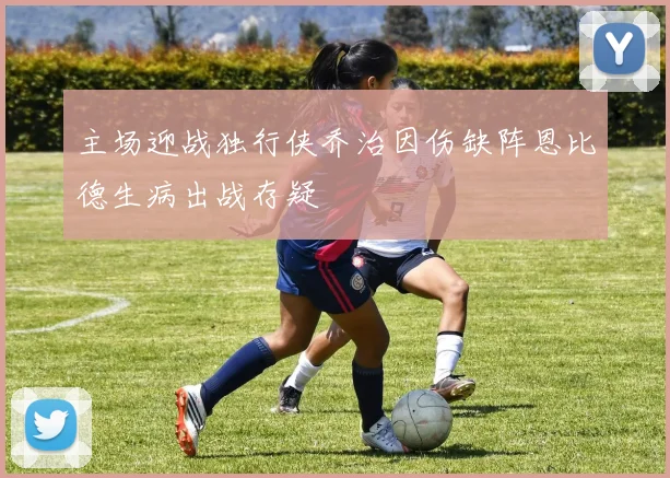 主场迎战独行侠乔治因伤缺阵恩比德生病出战存疑