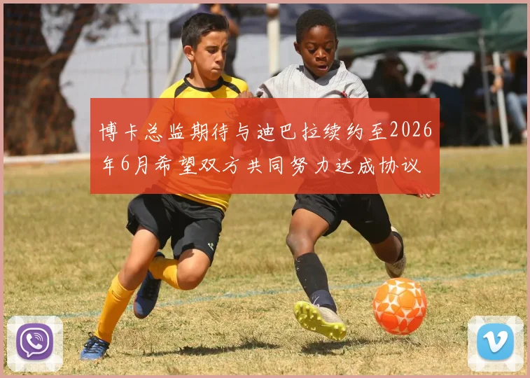 博卡总监期待与迪巴拉续约至2026年6月希望双方共同努力达成协议