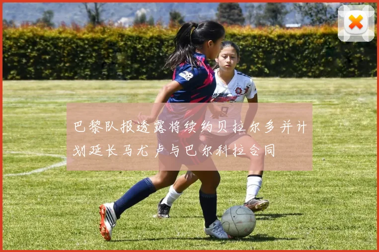 巴黎队报透露将续约贝拉尔多并计划延长马尤卢与巴尔科拉合同