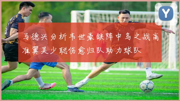 马德兴分析韦世豪缺阵中乌之战高准翼吴少聪伤愈归队助力球队