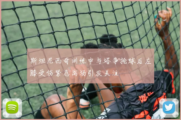 斯坦尼西奇训练中与塔争抢球后左膝受伤紧急离场引发关注