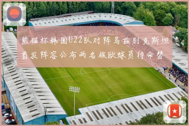 熊猫杯韩国U22队对阵乌兹别克斯坦首发阵容公布两名旅欧球员待命替补