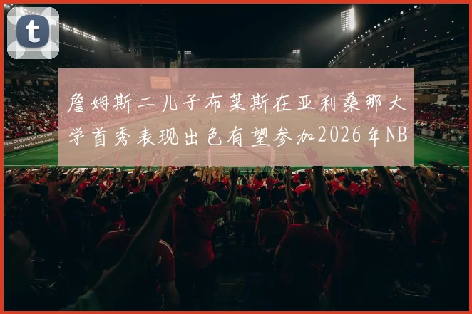 詹姆斯二儿子布莱斯在亚利桑那大学首秀表现出色有望参加2026年NBA选秀