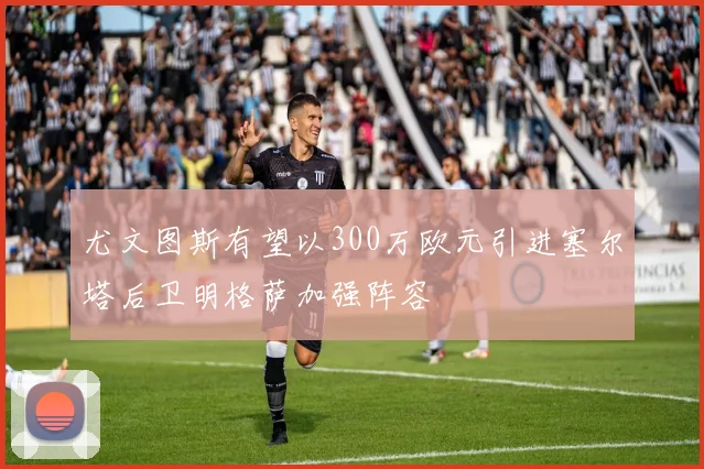 尤文图斯有望以300万欧元引进塞尔塔后卫明格萨加强阵容