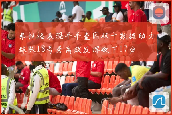 弗拉格表现平平奎因双十数据助力球队18号秀高效发挥砍下17分