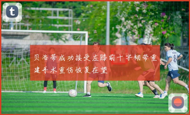 贝洛蒂成功接受左膝前十字韧带重建手术重伤恢复在望