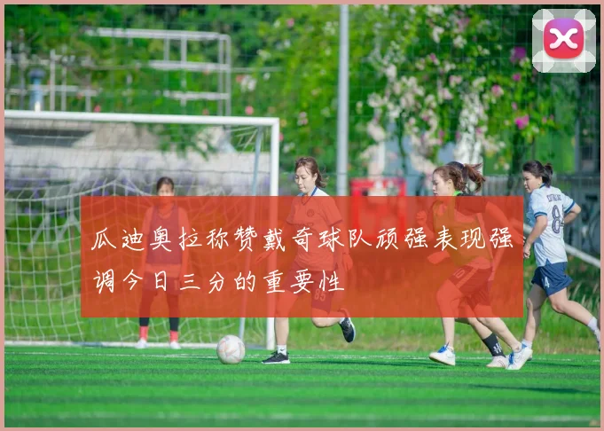 瓜迪奥拉称赞戴奇球队顽强表现强调今日三分的重要性