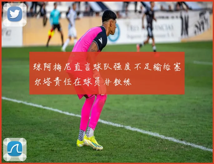琼阿梅尼直言球队强度不足输给塞尔塔责任在球员非教练
