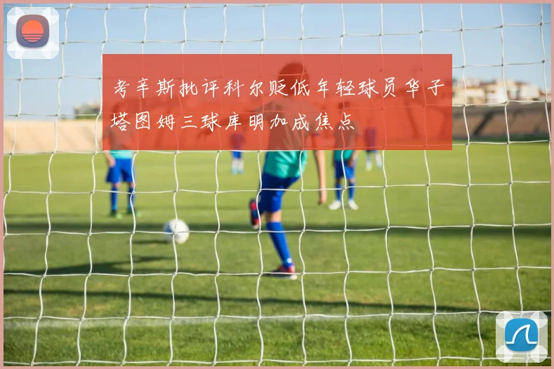 考辛斯批评科尔贬低年轻球员华子塔图姆三球库明加成焦点