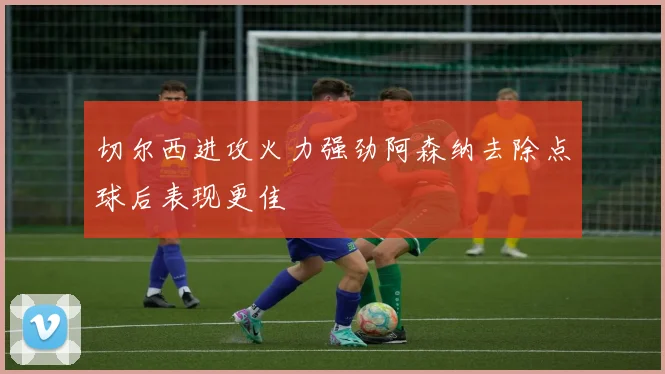 切尔西进攻火力强劲阿森纳去除点球后表现更佳