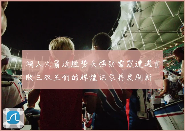 湖人火箭连胜势头强劲雷霆遭遇首败三双王们的辉煌记录再度刷新