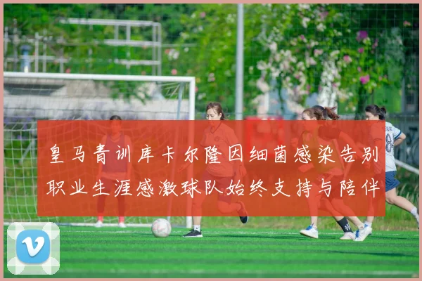 皇马青训库卡尔隆因细菌感染告别职业生涯感激球队始终支持与陪伴