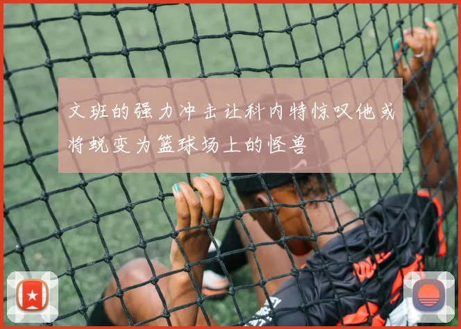 文班的强力冲击让科内特惊叹他或将蜕变为篮球场上的怪兽