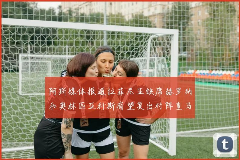 阿斯媒体报道拉菲尼亚缺席赫罗纳和奥林匹亚科斯有望复出对阵皇马