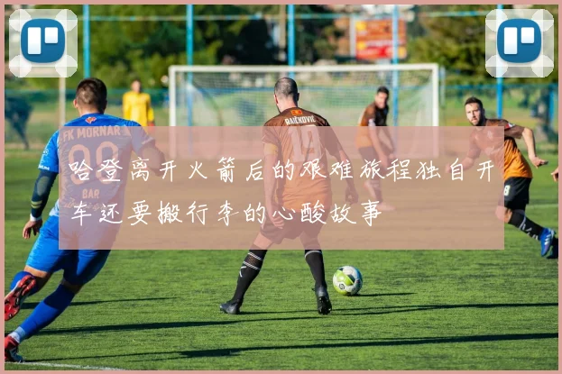 哈登离开火箭后的艰难旅程独自开车还要搬行李的心酸故事
