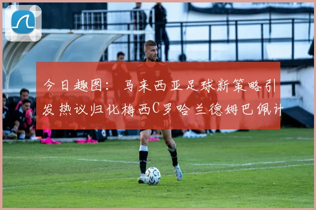 今日趣图：马来西亚足球新策略引发热议归化梅西C罗哈兰德姆巴佩计划