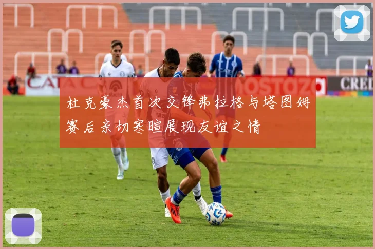 杜克豪杰首次交锋弗拉格与塔图姆赛后亲切寒暄展现友谊之情