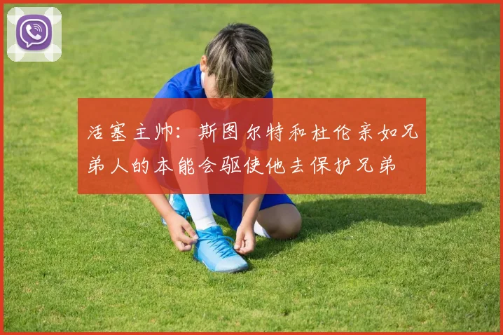 活塞主帅：斯图尔特和杜伦亲如兄弟人的本能会驱使他去保护兄弟