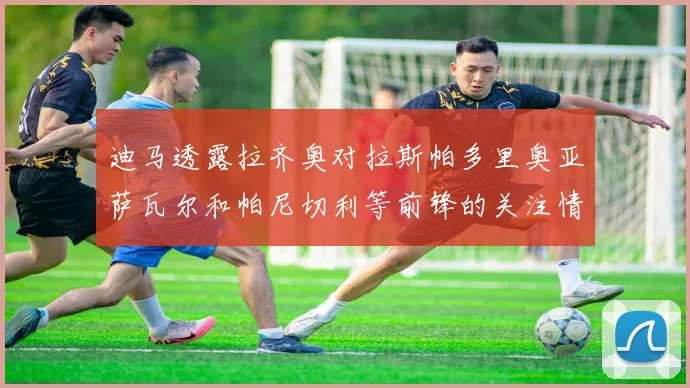 迪马透露拉齐奥对拉斯帕多里奥亚萨瓦尔和帕尼切利等前锋的关注情况