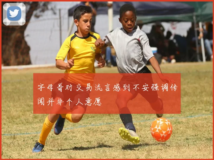 字母哥对交易流言感到不安强调传闻并非个人意愿