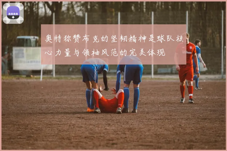 奥特称赞布克的坚韧精神是球队核心力量与领袖风范的完美体现