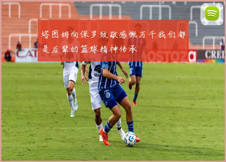 塔图姆向保罗致敬感慨万千我们都是后辈的篮球精神传承