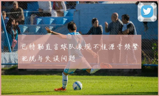 巴特勒直言球队表现不佳源于频繁犯规与失误问题