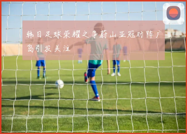 韩日足球荣耀之争蔚山亚冠对阵广岛引发关注
