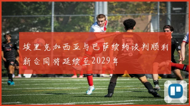 埃里克加西亚与巴萨续约谈判顺利新合同将延续至2029年
