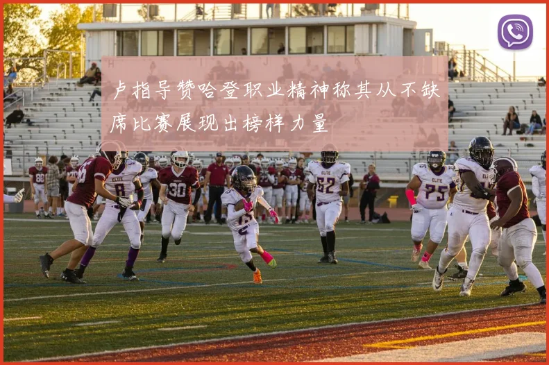 卢指导赞哈登职业精神称其从不缺席比赛展现出榜样力量
