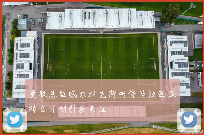 曼联总监威尔科克斯叫停马拉西亚转会计划引发关注
