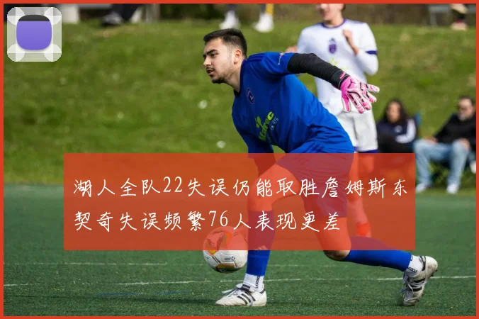湖人全队22失误仍能取胜詹姆斯东契奇失误频繁76人表现更差
