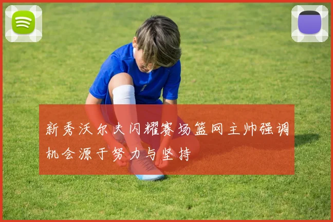 新秀沃尔夫闪耀赛场篮网主帅强调机会源于努力与坚持